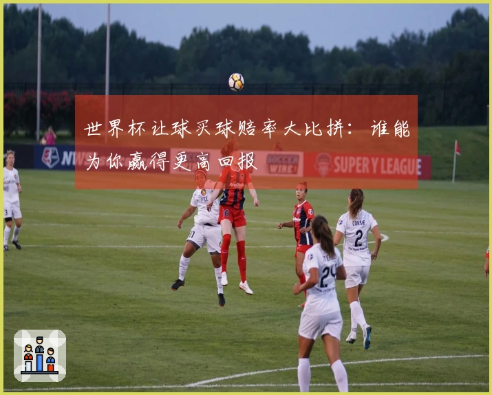 世界杯让球买球赔率大比拼：谁能为你赢得更高回报