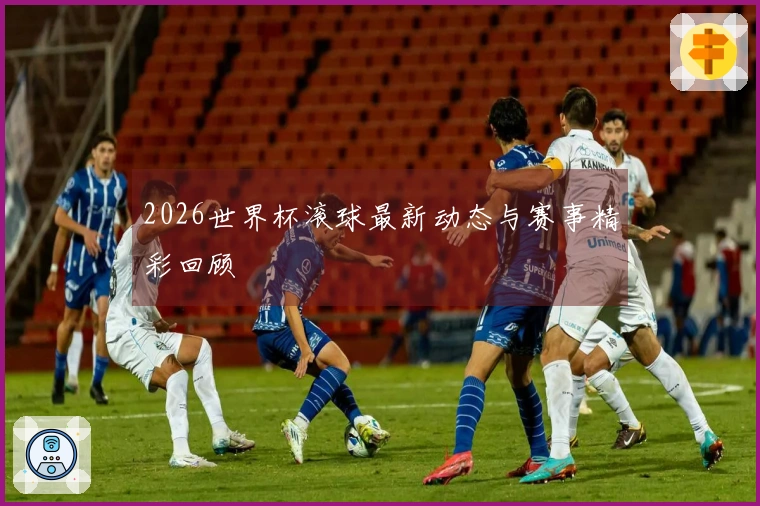 2026世界杯滚球最新动态与赛事精彩回顾