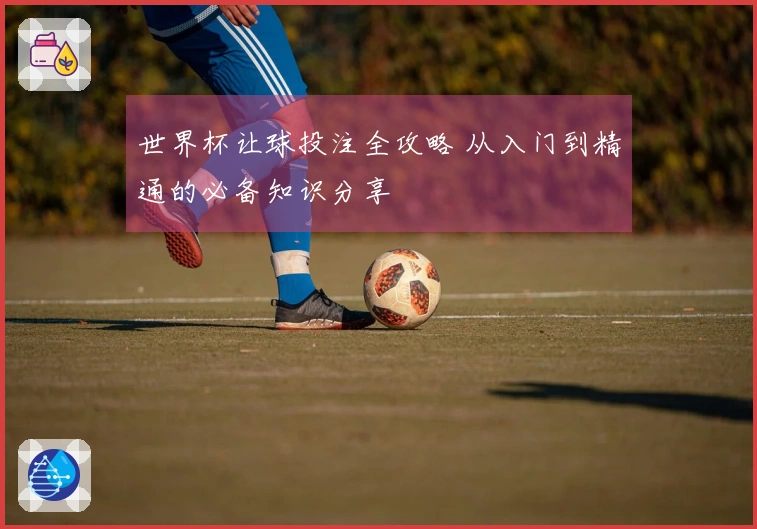 世界杯让球投注全攻略 从入门到精通的必备知识分享