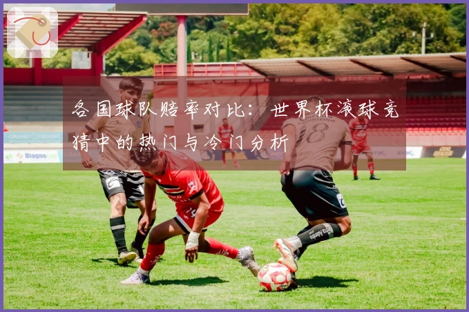 各国球队赔率对比：世界杯滚球竞猜中的热门与冷门分析
